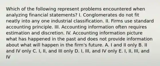 Which of the following represent problems encountered when analyzing <a href='https://www.questionai.com/knowledge/kFBJaQCz4b-financial-statements' class='anchor-knowledge'>financial statements</a>? I. Conglomerates do not fit neatly into any one industrial classification. II. Firms use standard accounting principle. III. Accounting information often requires estimation and discretion. IV. Accounting information picture what has happened in the past and does not provide information about what will happen in the firm's future. A. I and II only B. II and IV only C. I, II, and III only D. I, III, and IV only E. I, II, III, and IV