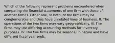 Which of the following represent problems encountered when comparing the financial statements of one firm with those of another firm? I. Either one, or both, of the firms may be conglomerates and thus have unrelated lines of business. II. The operations of the two firms may vary geographically. III. The firms may use differing accounting methods for inventory purposes. IV. The two firms may be seasonal in nature and have different fiscal year ends.