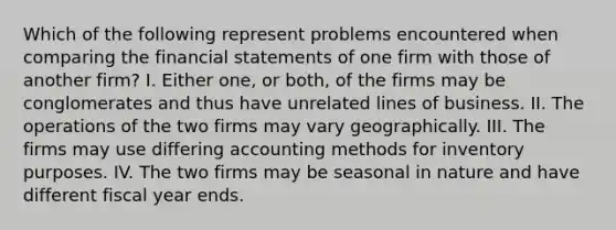 Which of the following represent problems encountered when comparing the financial statements of one firm with those of another firm? I. Either one, or both, of the firms may be conglomerates and thus have unrelated lines of business. II. The operations of the two firms may vary geographically. III. The firms may use differing accounting methods for inventory purposes. IV. The two firms may be seasonal in nature and have different fiscal year ends.