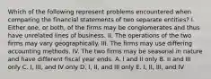 Which of the following represent problems encountered when comparing the financial statements of two separate entities? I. Either one, or both, of the firms may be conglomerates and thus have unrelated lines of business. II. The operations of the two firms may vary geographically. III. The firms may use differing accounting methods. IV. The two firms may be seasonal in nature and have different fiscal year ends. A. I and II only B. II and III only C. I, III, and IV only D. I, II, and III only E. I, II, III, and IV