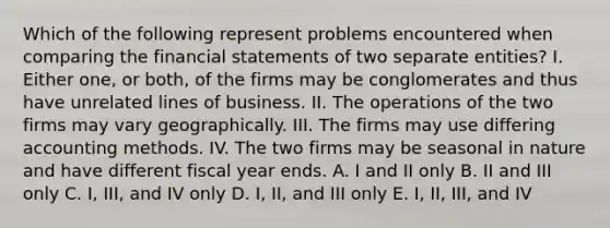 Which of the following represent problems encountered when comparing the financial statements of two separate entities? I. Either one, or both, of the firms may be conglomerates and thus have unrelated lines of business. II. The operations of the two firms may vary geographically. III. The firms may use differing accounting methods. IV. The two firms may be seasonal in nature and have different fiscal year ends. A. I and II only B. II and III only C. I, III, and IV only D. I, II, and III only E. I, II, III, and IV