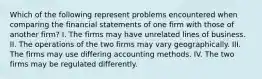 Which of the following represent problems encountered when comparing the financial statements of one firm with those of another firm? I. The firms may have unrelated lines of business. II. The operations of the two firms may vary geographically. III. The firms may use differing accounting methods. IV. The two firms may be regulated differently.