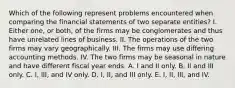 Which of the following represent problems encountered when comparing the financial statements of two separate entities? I. Either one, or both, of the firms may be conglomerates and thus have unrelated lines of business. II. The operations of the two firms may vary geographically. III. The firms may use differing accounting methods. IV. The two firms may be seasonal in nature and have different fiscal year ends. A. I and II only. B. II and III only. C. I, III, and IV only. D. I, II, and III only. E. I, II, III, and IV.