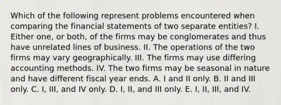 Which of the following represent problems encountered when comparing the financial statements of two separate entities? I. Either one, or both, of the firms may be conglomerates and thus have unrelated lines of business. II. The operations of the two firms may vary geographically. III. The firms may use differing accounting methods. IV. The two firms may be seasonal in nature and have different fiscal year ends. A. I and II only. B. II and III only. C. I, III, and IV only. D. I, II, and III only. E. I, II, III, and IV.