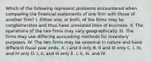 Which of the following represent problems encountered when comparing the financial statements of one firm with those of another firm? I. Either one, or both, of the firms may be conglomerates and thus have unrelated lines of business. II. The operations of the two firms may vary geographically. III. The firms may use differing accounting methods for inventory purposes. IV. The two firms may be seasonal in nature and have different fiscal year ends. A. I and II only B. II and III only C. I, III, and IV only D. I, II, and III only E. I, II, III, and IV