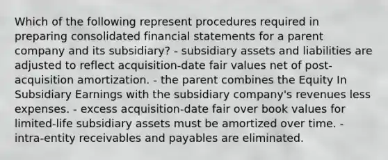 Which of the following represent procedures required in preparing consolidated financial statements for a parent company and its subsidiary? - subsidiary assets and liabilities are adjusted to reflect acquisition-date fair values net of post-acquisition amortization. - the parent combines the Equity In Subsidiary Earnings with the subsidiary company's revenues less expenses. - excess acquisition-date fair over book values for limited-life subsidiary assets must be amortized over time. - intra-entity receivables and payables are eliminated.