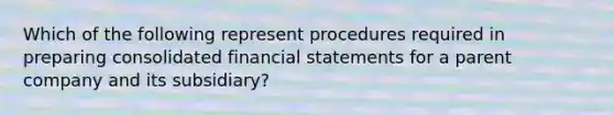 Which of the following represent procedures required in preparing consolidated financial statements for a parent company and its subsidiary?