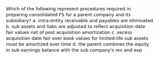 Which of the following represent procedures required in preparing consolidated FS for a parent company and its subsidiary? a. intra-entity receivable and payables are eliminated b. sub assets and liabs are adjusted to reflect acquisition date fair values net of post acquisition amortization c. excess acquisition date fair over book values for limited-life sub assets must be amortized over time d. the parent combines the equity in sub earnings balance with the sub company's rev and exp