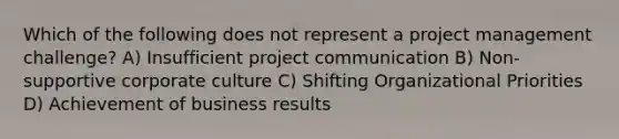 Which of the following does not represent a project management challenge? A) Insufficient project communication B) Non-supportive corporate culture C) Shifting Organizational Priorities D) Achievement of business results