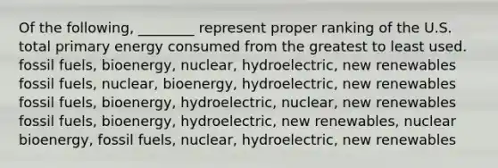 Of the following, ________ represent proper ranking of the U.S. total primary energy consumed from the greatest to least used. fossil fuels, bioenergy, nuclear, hydroelectric, new renewables fossil fuels, nuclear, bioenergy, hydroelectric, new renewables fossil fuels, bioenergy, hydroelectric, nuclear, new renewables fossil fuels, bioenergy, hydroelectric, new renewables, nuclear bioenergy, fossil fuels, nuclear, hydroelectric, new renewables