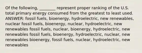 Of the following, ________ represent proper ranking of the U.S. total primary energy consumed from the greatest to least used. ANSWER: fossil fuels, bioenergy, hydroelectric, new renewables, nuclear fossil fuels, bioenergy, nuclear, hydroelectric, new renewables fossil fuels, nuclear, bioenergy, hydroelectric, new renewables fossil fuels, bioenergy, hydroelectric, nuclear, new renewables bioenergy, fossil fuels, nuclear, hydroelectric, new renewables