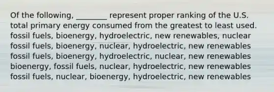 Of the following, ________ represent proper ranking of the U.S. total primary energy consumed from the greatest to least used. fossil fuels, bioenergy, hydroelectric, new renewables, nuclear fossil fuels, bioenergy, nuclear, hydroelectric, new renewables fossil fuels, bioenergy, hydroelectric, nuclear, new renewables bioenergy, fossil fuels, nuclear, hydroelectric, new renewables fossil fuels, nuclear, bioenergy, hydroelectric, new renewables