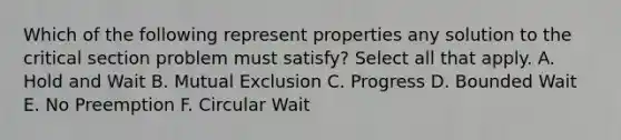 Which of the following represent properties any solution to the critical section problem must satisfy? Select all that apply. A. Hold and Wait B. Mutual Exclusion C. Progress D. Bounded Wait E. No Preemption F. Circular Wait