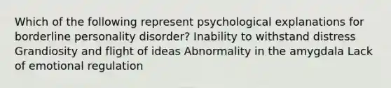 Which of the following represent psychological explanations for borderline personality disorder? Inability to withstand distress Grandiosity and flight of ideas Abnormality in the amygdala Lack of emotional regulation