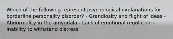 Which of the following represent psychological explanations for borderline personality disorder? - Grandiosity and flight of ideas - Abnormality in the amygdala - Lack of emotional regulation - Inability to withstand distress