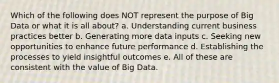 Which of the following does NOT represent the purpose of Big Data or what it is all about? a. Understanding current business practices better b. Generating more data inputs c. Seeking new opportunities to enhance future performance d. Establishing the processes to yield insightful outcomes e. All of these are consistent with the value of Big Data.