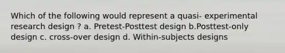 Which of the following would represent a quasi- experimental research design ? a. Pretest-Posttest design b.Posttest-only design c. cross-over design d. Within-subjects designs