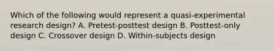 Which of the following would represent a quasi-experimental research design? A. Pretest-posttest design B. Posttest-only design C. Crossover design D. Within-subjects design