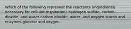 Which of the following represent the reactants (ingredients) necessary for cellular respiration? hydrogen sulfide, carbon dioxide, and water carbon dioxide, water, and oxygen starch and enzymes glucose and oxygen