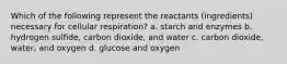 Which of the following represent the reactants (ingredients) necessary for cellular respiration? a. starch and enzymes b. hydrogen sulfide, carbon dioxide, and water c. carbon dioxide, water, and oxygen d. glucose and oxygen