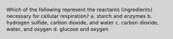 Which of the following represent the reactants (ingredients) necessary for cellular respiration? a. starch and enzymes b. hydrogen sulfide, carbon dioxide, and water c. carbon dioxide, water, and oxygen d. glucose and oxygen