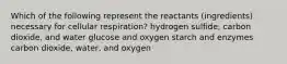 Which of the following represent the reactants (ingredients) necessary for cellular respiration? hydrogen sulfide, carbon dioxide, and water glucose and oxygen starch and enzymes carbon dioxide, water, and oxygen