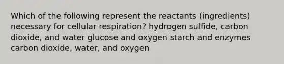 Which of the following represent the reactants (ingredients) necessary for <a href='https://www.questionai.com/knowledge/k1IqNYBAJw-cellular-respiration' class='anchor-knowledge'>cellular respiration</a>? hydrogen sulfide, carbon dioxide, and water glucose and oxygen starch and enzymes carbon dioxide, water, and oxygen