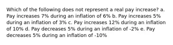 Which of the following does not represent a real pay increase? a. Pay increases 7% during an inflation of 6% b. Pay increases 5% during an inflation of 3% c. Pay increases 12% during an inflation of 10% d. Pay decreases 5% during an inflation of -2% e. Pay decreases 5% during an inflation of -10%