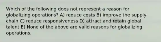 Which of the following does not represent a reason for globalizing operations? A) reduce costs B) improve the supply chain C) reduce responsiveness D) attract and retain global talent E) None of the above are valid reasons for globalizing operations.