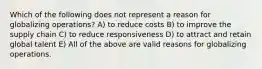 Which of the following does not represent a reason for globalizing operations? A) to reduce costs B) to improve the supply chain C) to reduce responsiveness D) to attract and retain global talent E) All of the above are valid reasons for globalizing operations.