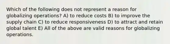 Which of the following does not represent a reason for globalizing operations? A) to reduce costs B) to improve the supply chain C) to reduce responsiveness D) to attract and retain global talent E) All of the above are valid reasons for globalizing operations.