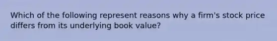 Which of the following represent reasons why a firm's stock price differs from its underlying book value?