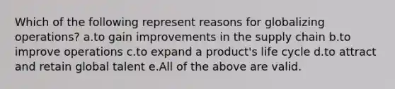 Which of the following represent reasons for globalizing operations? a.to gain improvements in the supply chain b.to improve operations c.to expand a product's life cycle d.to attract and retain global talent e.All of the above are valid.