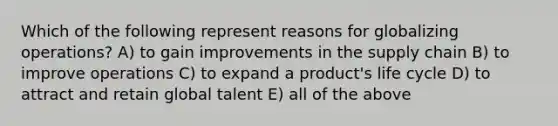 Which of the following represent reasons for globalizing operations? A) to gain improvements in the supply chain B) to improve operations C) to expand a product's life cycle D) to attract and retain global talent E) all of the above