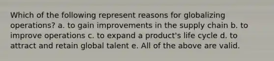 Which of the following represent reasons for globalizing operations? a. to gain improvements in the supply chain b. to improve operations c. to expand a product's life cycle d. to attract and retain global talent e. All of the above are valid.