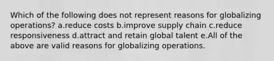 Which of the following does not represent reasons for globalizing operations? a.reduce costs b.improve supply chain c.reduce responsiveness d.attract and retain global talent e.All of the above are valid reasons for globalizing operations.