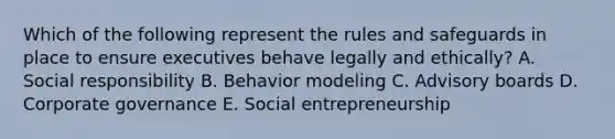 Which of the following represent the rules and safeguards in place to ensure executives behave legally and​ ethically? A. Social responsibility B. Behavior modeling C. Advisory boards D. Corporate governance E. Social entrepreneurship