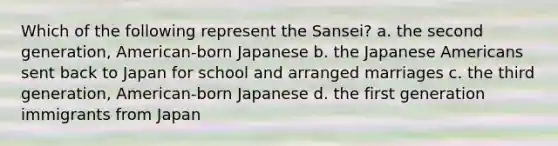 Which of the following represent the Sansei? a. the second generation, American-born Japanese b. the Japanese Americans sent back to Japan for school and arranged marriages c. the third generation, American-born Japanese d. the first generation immigrants from Japan