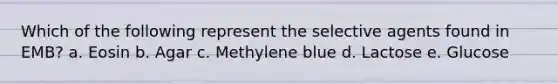 Which of the following represent the selective agents found in EMB? a. Eosin b. Agar c. Methylene blue d. Lactose e. Glucose