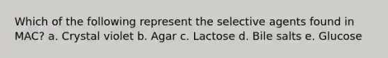 Which of the following represent the selective agents found in MAC? a. Crystal violet b. Agar c. Lactose d. Bile salts e. Glucose