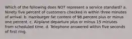 Which of the following does NOT represent a service standard? a. Ninety five percent of customers checked in within three minutes of arrival. b. Hamburger fat content of 98 percent plus or minus one percent. c. Airplane departure plus or minus 15 minutes from scheduled time. d. Telephone answered within five seconds of first ring.