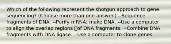 Which of the following represent the shotgun approach to gene sequencing? (Choose more than one answer.) --Sequence fragments of DNA. --Purify mRNA; make DNA. --Use a computer to align the overlap regions of DNA fragments. --Combine DNA fragments with DNA ligase. --Use a computer to clone genes.