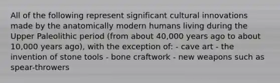 All of the following represent significant cultural innovations made by the anatomically modern humans living during the Upper Paleolithic period (from about 40,000 years ago to about 10,000 years ago), with the exception of: - cave art - the invention of stone tools - bone craftwork - new weapons such as spear-throwers