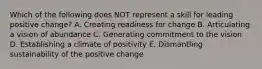 Which of the following does NOT represent a skill for leading positive​ change? A. Creating readiness for change B. Articulating a vision of abundance C. Generating commitment to the vision D. Establishing a climate of positivity E. Dismantling sustainability of the positive change