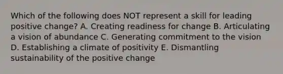 Which of the following does NOT represent a skill for leading positive​ change? A. Creating readiness for change B. Articulating a vision of abundance C. Generating commitment to the vision D. Establishing a climate of positivity E. Dismantling sustainability of the positive change