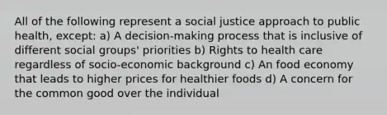 All of the following represent a social justice approach to public health, except: a) A decision-making process that is inclusive of different social groups' priorities b) Rights to health care regardless of socio-economic background c) An food economy that leads to higher prices for healthier foods d) A concern for the common good over the individual