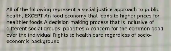 All of the following represent a social justice approach to public health, EXCEPT An food economy that leads to higher prices for healthier foods A decision-making process that is inclusive of different social groups' priorities A concern for the common good over the individual Rights to health care regardless of socio-economic background