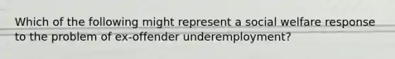 Which of the following might represent a social welfare response to the problem of ex-offender underemployment?