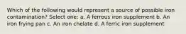 Which of the following would represent a source of possible iron contamination? Select one: a. A ferrous iron supplement b. An iron frying pan c. An iron chelate d. A ferric iron supplement