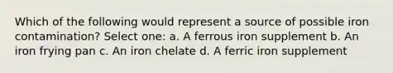 Which of the following would represent a source of possible iron contamination? Select one: a. A ferrous iron supplement b. An iron frying pan c. An iron chelate d. A ferric iron supplement